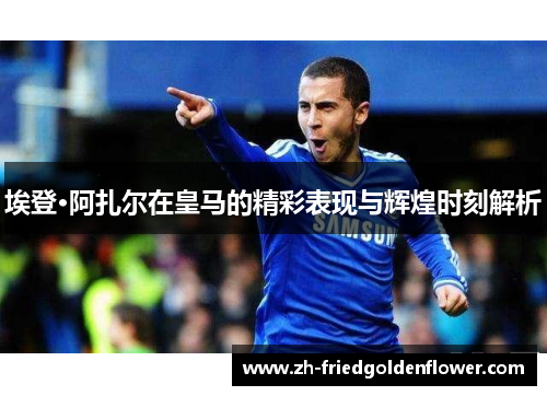 埃登·阿扎尔在皇马的精彩表现与辉煌时刻解析
