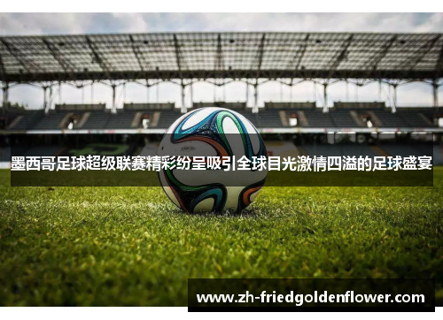 墨西哥足球超级联赛精彩纷呈吸引全球目光激情四溢的足球盛宴