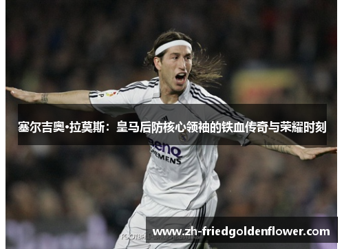 塞尔吉奥·拉莫斯：皇马后防核心领袖的铁血传奇与荣耀时刻