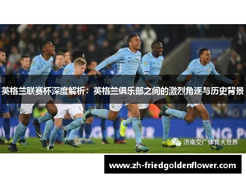 英格兰联赛杯深度解析：英格兰俱乐部之间的激烈角逐与历史背景