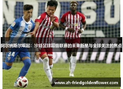 阿尔纳斯尔崛起：沙特足球超级联赛的未来新星与全球关注的焦点