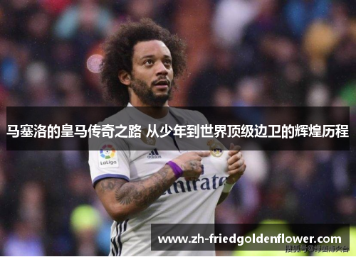 马塞洛的皇马传奇之路 从少年到世界顶级边卫的辉煌历程
